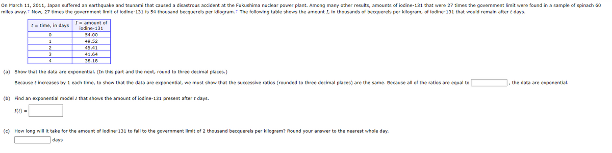 On March 11, 2011, Japan suffered an earthquake and tsunami that caused a disastrous accident at the Fukushima nuclear power plant. Among many other results, amounts of iodine-131 that were 27 times the government limit were found in a sample of spinach 60
miles away.† Now, 27 times the government limit of iodine-131 is 54 thousand becquerels per kilogram. The following table shows the amount I, in thousands of becquerels per kilogram, of iodine-131 that would remain after t days.
t = time, in days
0
1
2
3
4
I= amount of
iodine-131
54.00
49.52
45.41
41.64
38.18
(a) Show that the data are exponential. (In this part and the next, round to three decimal places.)
Because t increases by 1 each time, to show that the data are exponential, we must show that the successive ratios (rounded to three decimal places) are the same. Because all of the ratios are equal to
(b) Find an exponential model I that shows the amount of iodine-131 present after t days.
I(t) =
(c) How long will it take for the amount of iodine-131 to fall to the government limit of 2 thousand becquerels per kilogram? Round your answer to the nearest whole day.
days
, the data are exponential.