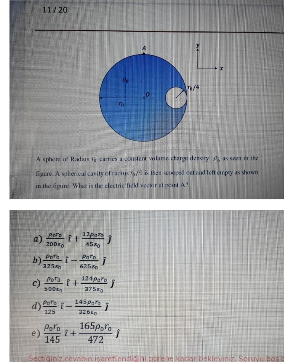 11/20
Po
To/4
To
A sphere of Radius ro carries a constant volume charge density P. as seen in the
figure. A spherical cavity of radius r/4 is then scooped out and left empty as shown
in the figure. What is the electric field vector at point A?
Poro
12poro
a)
20080
4580
PoTo
PoTo
b)-
32580
62580
124 Poro i
Poro
c)
50080
37580
Poro
145Poro
d)
125
326E0
Poro
165poro
e)
145
472
Sectiğiniz cevabın işaretlendiğini gorene kadar bekleyiniz. Soruyu boş t
