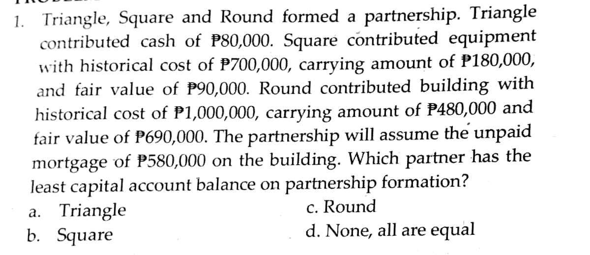 1. Triangle, Square and Round formed a partnership. Triangle
contributed cash of P80,000. Square contributed equipment
with historical cost of P700,000, carrying amount of P180,000,
and fair value of P90,000. Round contributed building with
historical cost of P1,000,000, carrying amount of P480,000 and
fair value of P690,000. The partnership will assume the unpaid
mortgage of P580,000 on the building. Which partner has the
least capital account balance on partnership formation?
a. Triangle
b. Square
c. Round
d. None, all are equal
