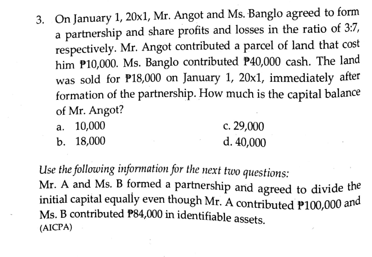 3. On January 1, 20x1, Mr. Angot and Ms. Banglo agreed to form
a partnership and share profits and losses in the ratio of 3:7,
respectively. Mr. Angot contributed a parcel of land that cost
him P10,000. Ms. Banglo contributed P40,000 cash. The land
was sold for P18,000 on January 1, 20x1, immediately after
formation of the partnership. How much is the capital balance
of Mr. Angot?
с. 29,000
d. 40,000
a. 10,000
b. 18,000
Use the following information for the next two questions:
Mr. A and Ms. B formed a partnership and agreed to divide the
initial capital equally even though Mr. A contributed P100,000 and
Ms. B contributed P84,000 in identifiable assets.
(AICPA)
