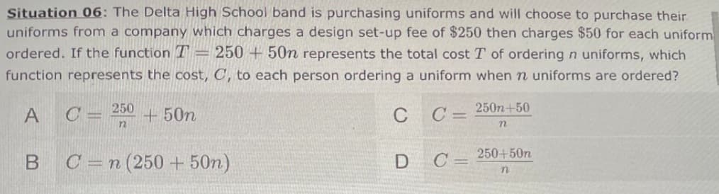 Situation 06: The Delta High School band is purchasing uniforms and will choose to purchase their
uniforms from a company which charges a design set-up fee of $250 then charges $50 for each uniform
ordered. If the function T
= 250 + 50n represents the total cost T of ordering n uniforms, which
function represents the cost, C, to each person ordering a uniform when n uniforms are ordered?
250
C =
+ 50n
C C= 250n+50
A
250+50n
B C=n(250 +50n)
D C
