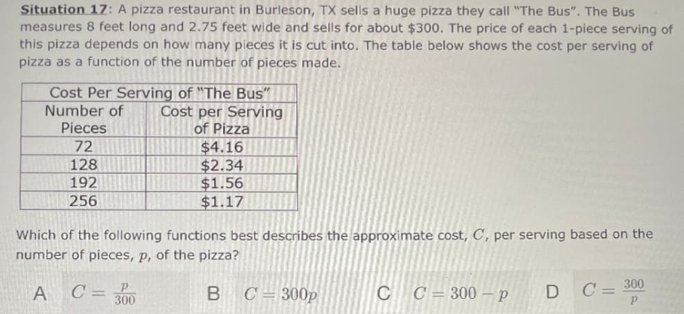 Situation 1Z: A pizza restaurant in Burleson, TX sells a huge pizza they call "The Bus". The Bus
measures 8 feet long and 2.75 feet wide and sells for about $300. The price of each 1-piece serving of
this pizza depends on how many pieces it is cut into. The table below shows the cost per serving of
pizza as a function of the number of pieces made.
Cost Per Serving of "The Bus"
Number of
Pieces
Cost per Serving
of Pizza
72
$4.16
$2.34
$1.56
$1.17
128
192
256
Which of the following functions best describes the approximate cost, C', per serving based on the
number of pieces, p, of the pizza?
300
A C= 300
C = 300p
CC= 300 – p
D C=
B.
