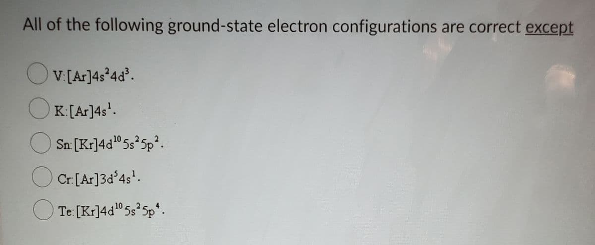 All of the following ground-state electron configurations are correct except
OV[Ar]4s*4d.
OK:[Ar]4s*.
O Sn: [Kr]4d"5s 5p?.
O Cr.[Ar]3d°4s.
O Te: [Kr]4d"5s 5p*.
