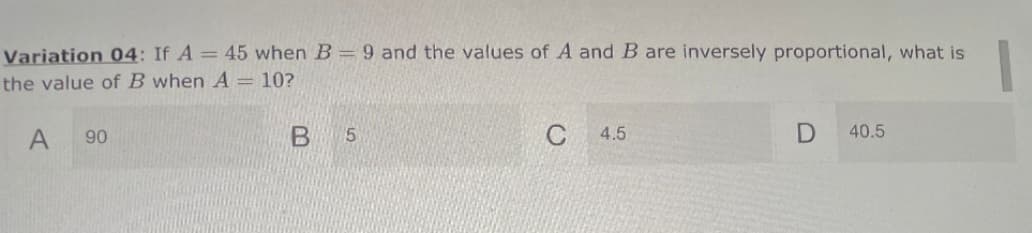 Variation 04: If A = 45 when B= 9 and the values of A and B are inversely proportional, what is
the value of B when A = 10?
90
5.
4.5
40.5
