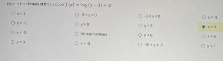 What is the domain of the function f (x) = log, (z-3) + 4?
Ox<3
O 3<y<0
O -3<x<0
O x<3
O y> 3
O y>0
O y> 3
x> 3
Oy<-3
O All real numbers
Ox<0
O x> 0
O y<0
O x>-3
O 10 <y<-2
O y<3
