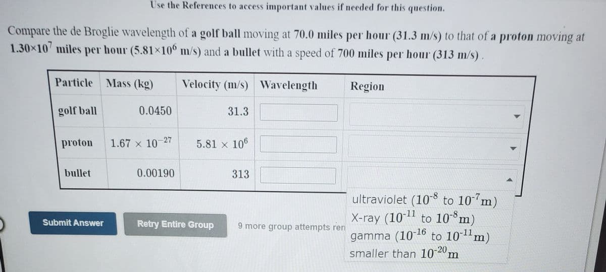 Use the References to access important values if needed for this question.
Compare the de Broglie wavelength of a golf ball moving at 70.0 miles per hour (31.3 m/s) to that of a proton moving at
1.30×10 miles per hour (5.81×10° m/s) and a bullet with a speed of 700 miles per hour (313 m/s) .
Particle Mass (kg)
Velocity (m/s) Wavelength
Region
golf ball
0.0450
31.3
proton
1.67 x 10-27
5.81 x 106
bullet
0.00190
313
ultraviolet (108 to 10 m)
X-ray (101" to 10-m)
gamma (10 16 to 10-11m)
smaller than 10°2º m
Submit Answer
Retry Entire Group
9 more group attempts ren
