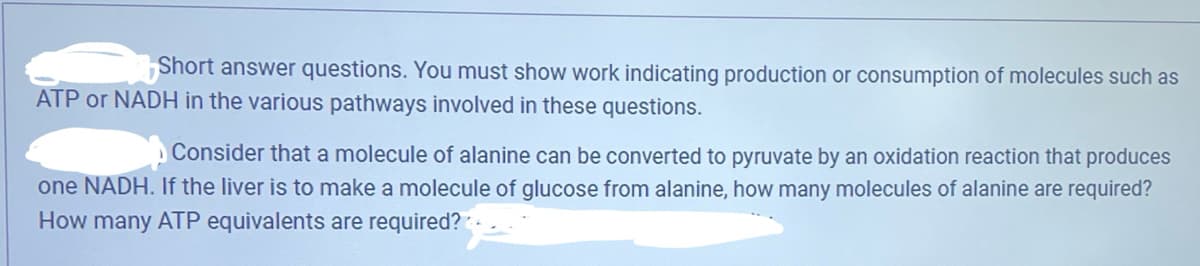 Short answer questions. You must show work indicating production or consumption of molecules such as
ATP or NADH in the various pathways involved in these questions.
Consider that a molecule of alanine can be converted to pyruvate by an oxidation reaction that produces
one NADH. If the liver is to make a molecule of glucose from alanine, how many molecules of alanine are required?
How many ATP equivalents are required?