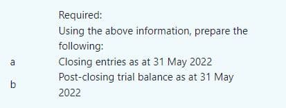 a
b
Required:
Using the above information, prepare the
following:
Closing entries as at 31 May 2022
Post-closing trial balance as at 31 May
2022