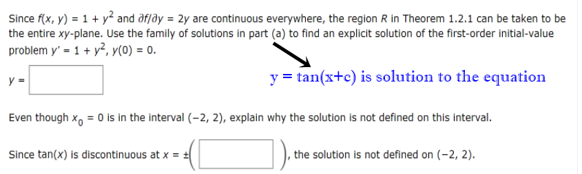 Since f(x, y) = 1 + y² and ðf/ðy = 2y are continuous everywhere, the region R in Theorem 1.2.1 can be taken to be
the entire xy-plane. Use the family of solutions in part (a) to find an explicit solution of the first-order initial-value
problem y' = 1 + y?, y(0) = 0.
y =
y = tan(x+c) is solution to the equation
Even though x, = 0 is in the interval (-2, 2), explain why the solution is not defined on this interval.
Since tan(x) is discontinuous at x =
the solution is not defined on (-2, 2).
