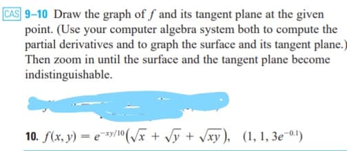 CAS 9-10 Draw the graph of f and its tangent plane at the given
point. (Use your computer algebra system both to compute the
partial derivatives and to graph the surface and its tangent plane.)
Then zoom in until the surface and the tangent plane become
indistinguishable.
10. f(x, y) = e*y/10(/x + Jy + Jxy), (1, 1, 3e-0!)
