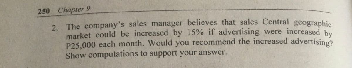 250 Chapter 9
2. The company's sales manager believes that sales Central geographis
market could be increased by 15% if advertising were increased by
P25.000 each month. Would you recommend the increased advertisine?
Show computations to support your answer.
