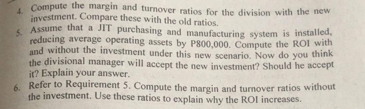 5. Assume that a JIT purchasing and manufacturing system is installed,
investment. Compare these with the old ratios.
, Compute the margin and turnover ratios for the division with the new
Assume that a JIT purchasing and manufacturing system is installed,
reducing average operating assets by P800,000. Compute the ROI with
and without the investment under this new scenario. Now do you think
the divisional manager will accept the new investment? Should he accept
it? Explain your answer.
6. Refer to Requirement 5. Compute the margin and turnover ratios without
the investment. Use these ratios to explain why the ROI increases.
