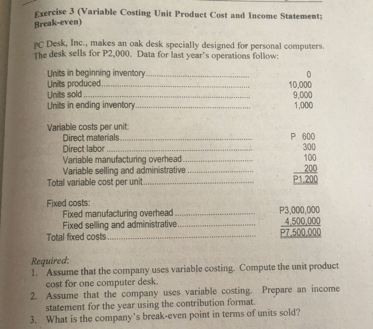 Exercise 3 (Variable Costing Unit Product Cost and Income Statement;
Break-even)
PC Desk, Inc., makes an oak desk specially designed for personal computers.
The desk sells for P2,000. Data for last year's operations follow:
Units in beginning inventory.
Units produced...
Units sold. .
Units in ending inventory
.....
10,000
9,000
1,000
...
...
Variable costs per unit:
Direct materials...
Direct labor ...
Variable manufacturing overhead..
Variable selling and administrative
Total variable cost per unit. ..
P 600
300
100
200
P1.200
Fixed costs:
Fixed manufacturing overhead...
Fixed selling and administrative.
Total fixed costs...
P3,000,000
4,500,000
P7,500.000
Required:
1. Assume that the company uses variable costing. Compute the unit product
cost for one computer desk.
2. Assume that the company uses variable costing. Prepare an income
statement for the year using the contribution format.
3. What is the company's break-even point in terms of units sold?
