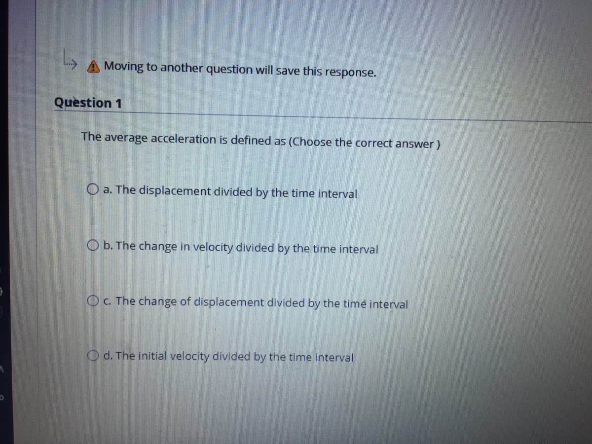 A Moving to another question will save this response.
Question 1
The average acceleration is defined as (Choose the correct answer)
O a. The displacement divided by the time interval
O b. The change in velocity divided by the time interval
O c. The change of displacement divided by the time interval
O d. The initial velocity divided by the time interval
