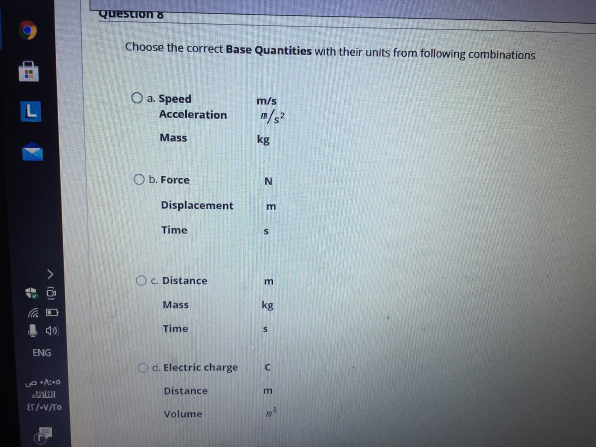 Question &
Choose the correct Base Quantities with their units from following combinations
O a. Speed
m/s
Acceleration
m/s2
Mass
kg
O b. Force
Displacement
Time
S
C. Distance
m
Mass
kg
Time
ENG
O d. Electric charge
Distance
ET/-V/TO
Volume
