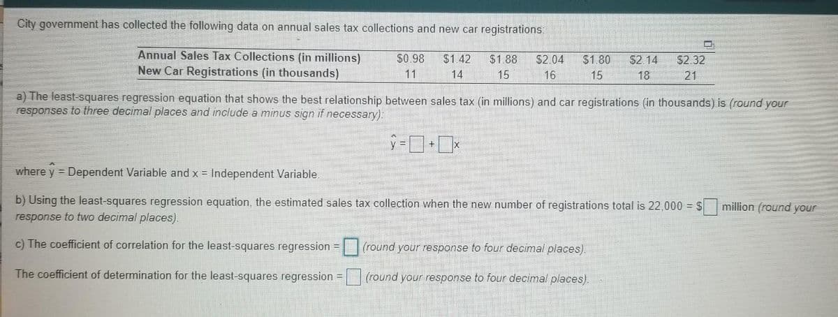 City government has collected the following data on annual sales tax collections and new car registrations:
Annual Sales Tax Collections (in millions)
New Car Registrations (in thousands)
S0.98
$2.04
16
$1.42
$1.88
$1.80
S2.14
$2.32
11
14
15
15
18
21
a) The least-squares regression equation that shows the best relationship between sales tax (in millions) and car registrations (in thousands) is (round your
responses to three decimal places and include a minus sign if necessary):
S=ロ+ロx
where y = Dependent Variable and x = Independent Variable.
b) Using the least-squares regression equation, the estimated sales tax collection when the new number of registrations total is 22,000 = $
response to two decimal places).
million (round your
c) The coefficient of correlation for the least-squares regression
(round your response to four decimal places).
The coefficient of determination for the least-squares regression
(round your response to four decimal places).
