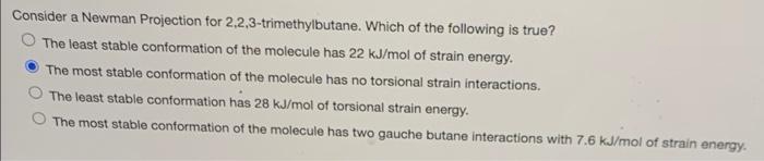 Consider a Newman Projection for 2,2,3-trimethylbutane. Which of the following is true?
The least stable conformation of the molecule has 22 kJ/mol of strain energy.
The most stable conformation of the molecule has no torsional strain interactions.
The least stable conformation has 28 kJ/mol of torsional strain energy.
The most stable conformation of the molecule has two gauche butane interactions with 7.6 kJ/mol of strain energy.
