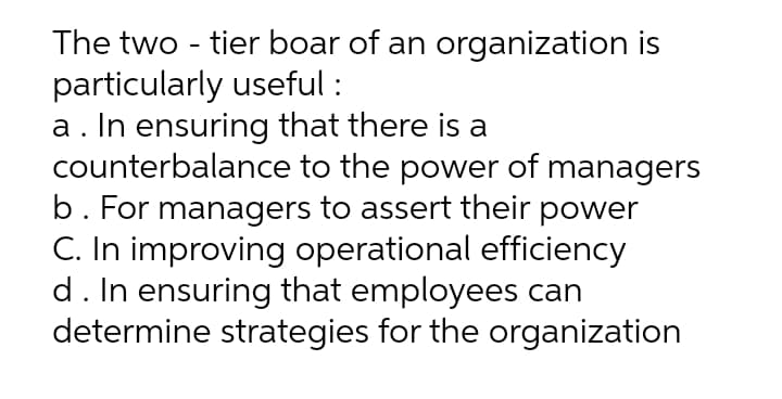 The two - tier boar of an organization is
particularly useful :
a. In ensuring that there is a
counterbalance to the power of managers
b. For managers to assert their power
C. In improving operational efficiency
d. In ensuring that employees can
determine strategies for the organization
