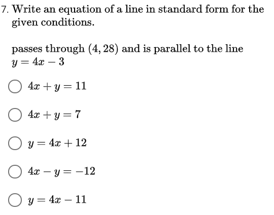 7. Write an equation of a line in standard form for the
given conditions.
passes through (4, 28) and is parallel to the line
y = 4x – 3
4а + у — 11
4.x + y = 7
y = 4x + 12
4х — у — — 12
О у3 4г — 11
-
