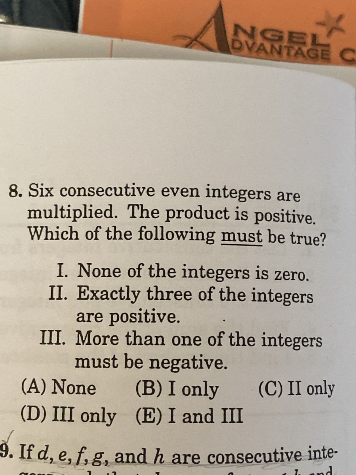 *
NGEL
DVANTAGE C
8. Six consecutive even integers are
multiplied. The product is positive.
Which of the following must be true?
I. None of the integers is zero.
II. Exactly three of the integers
are positive.
III. More than one of the integers
must be negative.
(C) II only
(A) None
(B) I only
(D) III only
(E) I and III
9. If d, e, f, g, and h are consecutive inte-