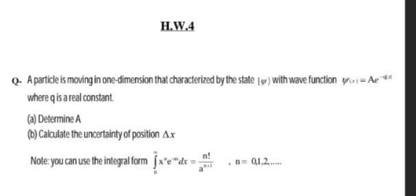 H.W.4
Q. A particle is moving in one-dimension that characterized by the state (w) with wave function yr=Ae
where qis a real constant.
(a) Determine A
(b) Calculate the uncertainty of position Ax
Note: you can use the integral form fx*e"dr =
n= Q1,2..
