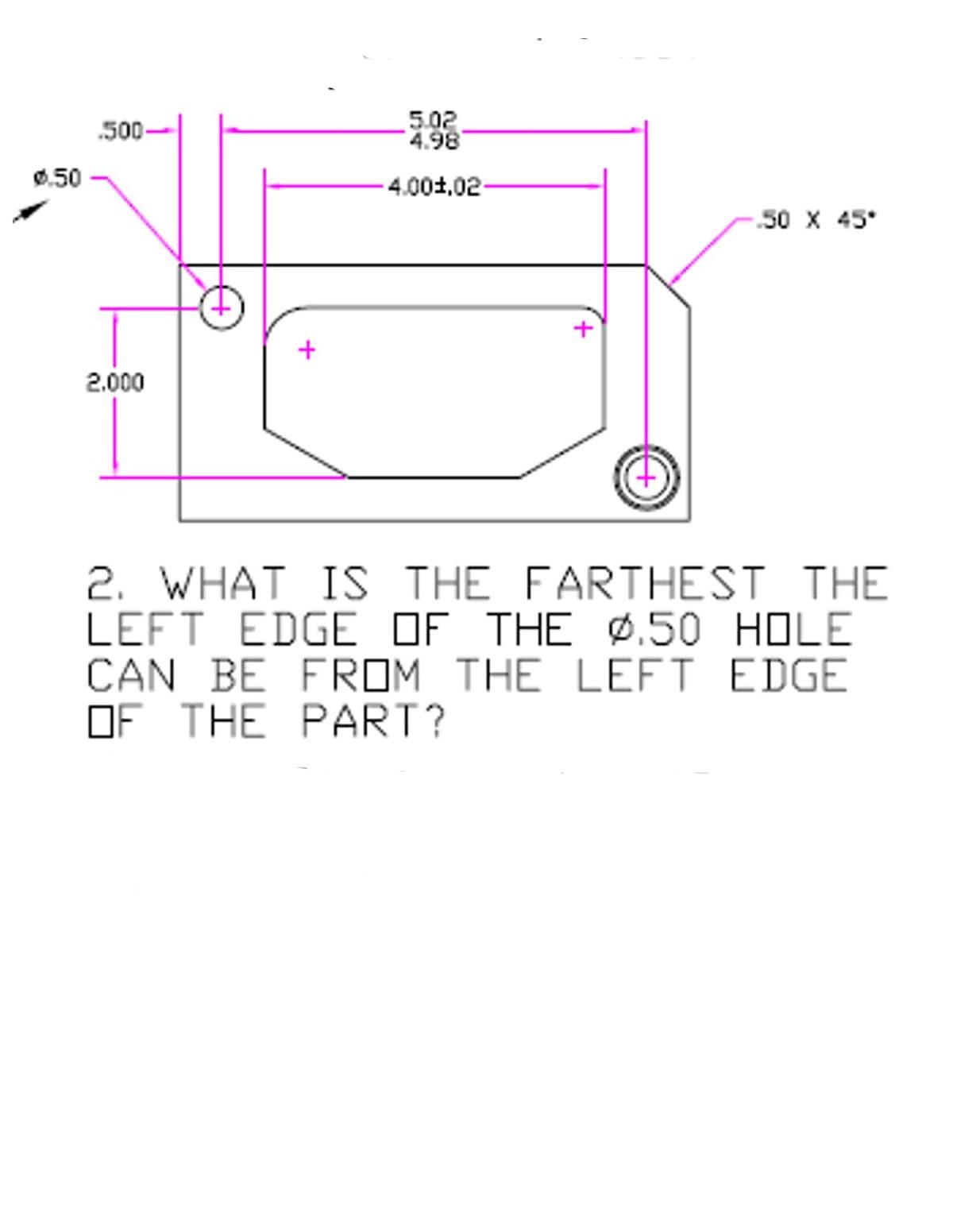 5.02
4.98
.500-
0.50
-4.00±,02-
50 X 45°
2.000
2. WHAT IS THE FARTHEST THE
LEFT EDGE OF THE Ø.50 HOLE
CAN BE FROM THE LEFT EDGE
OF THE PART?
