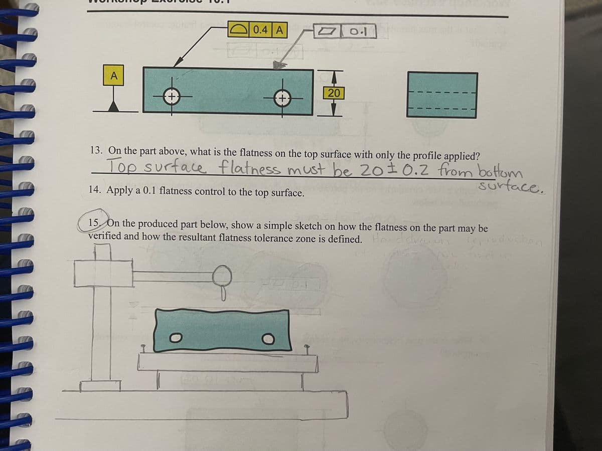 repioducton
0.4 A
0.1
A
20
+,
13. On the part above, what is the flatness on the top surface with only the profile applied?
Top surface flatness must be 20±0.2 from bottom
Surface.
14. Apply a 0.1 flatness control to the top surface.
15 On the produced part below, show a simple sketch on how the flatness on the part may be
verified and how the resultant flatness tolerance zone is defined. Ho ddveon
