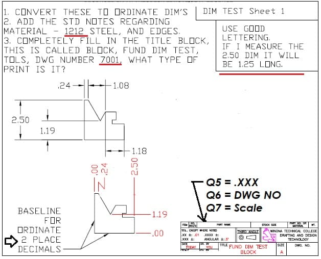 1. CONVERT THESE TO ORDINATE DIM'S
2. ADD THE STD NOTES REGARDING
MATERIAL - 1212 STEEL, AND EDGES.
3. COMPLETELY FILL IN THE TITLE BLOCK,
THIS IS CALLED BLOCK, FUND DIM TEST,
TOLS, DWG NUMBER 7001, WHAT TYPE OF
PRINT IS IT?
DIM TEST Sheet 1
USE GOOD
LETTERING.
IF I MEASURE THE
2.50 DIM IT WILL
BE 1.25 LONG.
.24
1.08
2.50
1.19
1.18
IN
Q5 = .XXX
Q6 = DWG NO
Q7 = Scale
BASELINE
FOR
ORDINATΕ
-1.19
TWIT NO. OR
PART MAE
STOCK SEE
T.
-.00
TOL. DICUT WEE MOTE
XX + .01
XXX
WINONA TECHNICAL COLLEGE
DRAFTING AND DESION
THE ANH
XXXX :
2 PLACE
DECIMALS
ANGULAR .5
TECHNOLOGY
TITLE FUND DIM TEST
SIZE
DWG. NO.
TODAY
Tr
YOU
BLOCK
A
00
-.24
2.50
