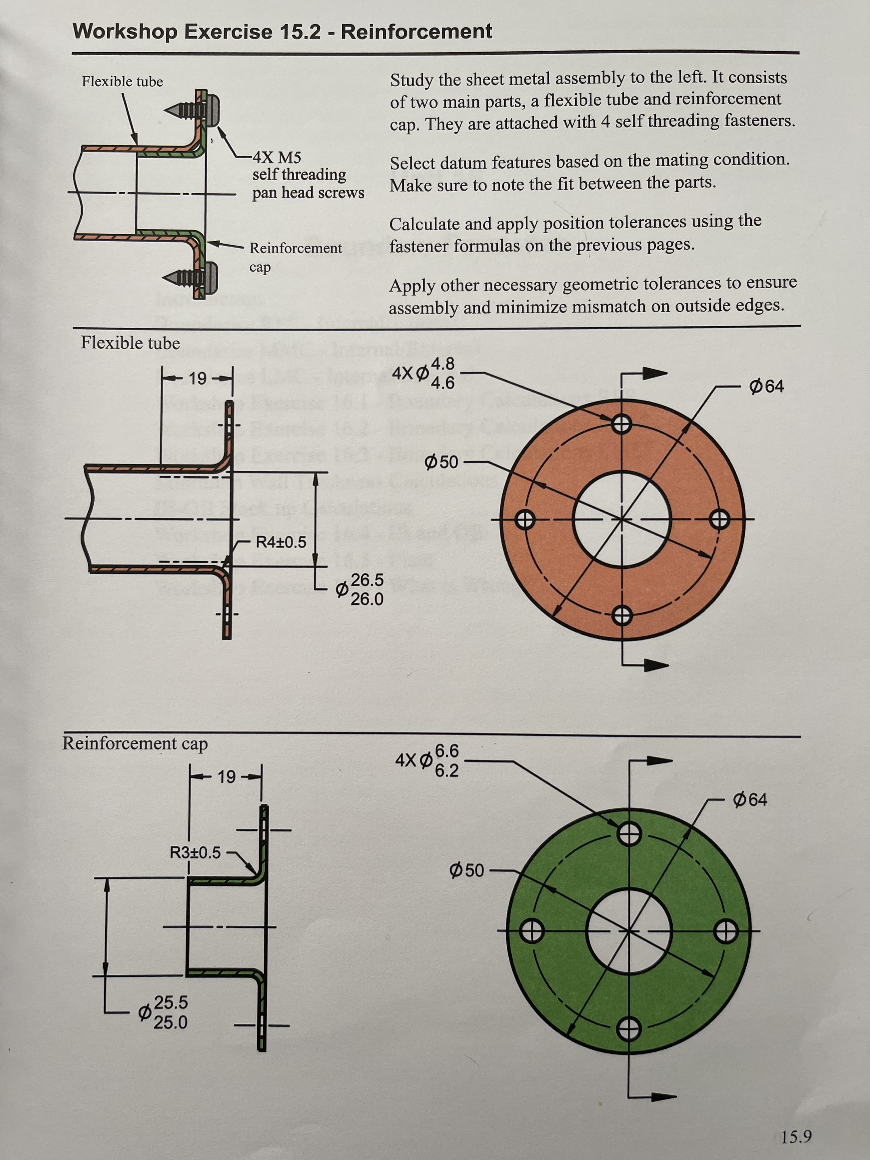 Workshop Exercise 15.2 - Reinforcement
Flexible tube
Study the sheet metal assembly to the left. It consists
of two main parts, a flexible tube and reinforcement
cap. They are attached with 4 self threading fasteners.
4X M5
self threading
pan head screws
Select datum features based on the mating condition.
Make sure to note the fit between the parts.
Calculate and apply position tolerances using the
fastener formulas on the previous pages.
Reinforcement
cap
Apply other necessary geometric tolerances to ensure
assembly and minimize mismatch on outside edges.
Flexible tube
4X04.8
Ø50
R4±0.5
Ø 26.5
26.0
Reinforcement cap
6.2
Ø64
R3±0.5
Ø50
25.5
P 25.0
15.9
