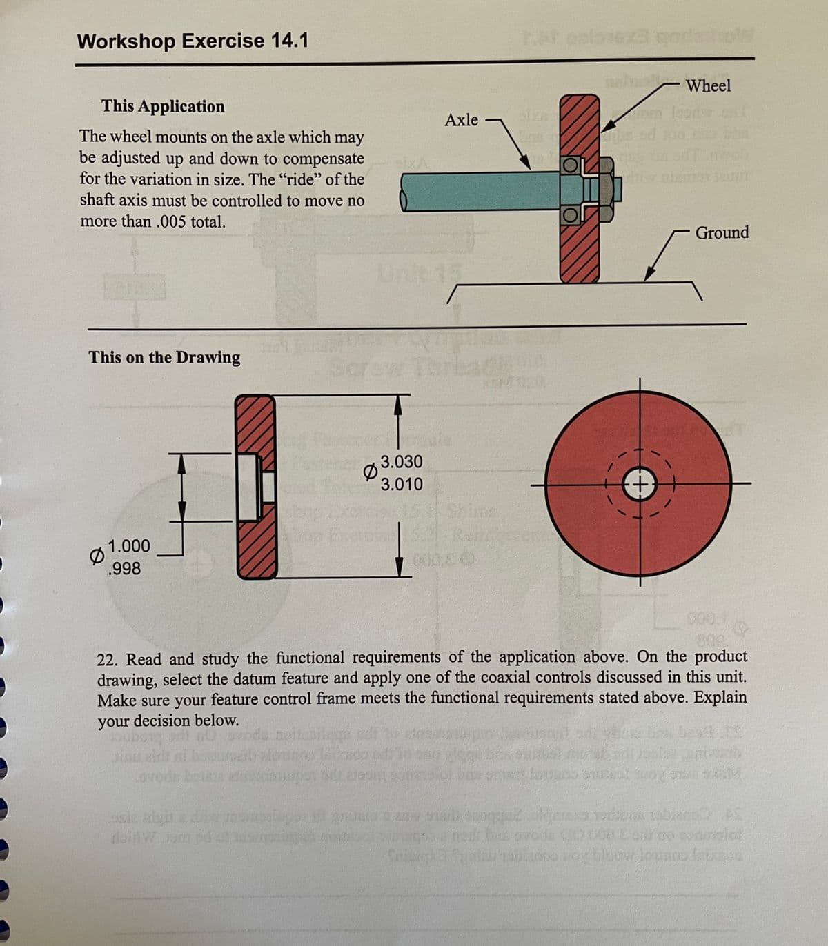 Workshop Exercise 14.1
Wheel
This Application
Axle
The wheel mounts on the axle which may
be adjusted up and down to compensate
for the variation in size. The "ride" of the
shaft axis must be controlled to move no
more than .005 total.
Ground
Unit 15
This on the Drawing
3.030
3.010
Rem
1.000
.998
22. Read and study the functional requirements of the application above. On the product
drawing, select the datum feature and apply one of the coaxial controls discussed in this unit.
Make sure your feature control frame meets the functional requirements stated above. Explain
your decision below.
icere ine tcdne
