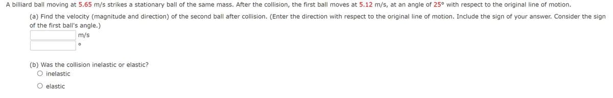 A billiard ball moving at 5.65 m/s strikes a stationary ball of the same mass. After the collision, the first ball moves at 5.12 m/s, at an angle of 25° with respect to the original line of motion.
(a) Find the velocity (magnitude and direction) of the second ball after collision. (Enter the direction with respect to the original line of motion. Include the sign of your answer. Consider the sign
of the first ball's angle.)
m/s
(b) Was the collision inelastic or elastic?
O inelastic
elastic
