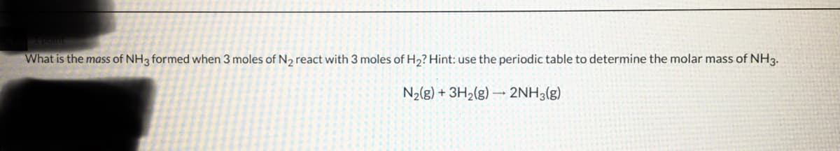What is the mass of NH3 formed when 3 moles of N₂ react with 3 moles of H₂? Hint: use the periodic table to determine the molar mass of NH3.
N₂(g) + 3H₂(g) → 2NH3(g)