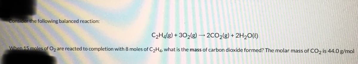 Consider the following balanced reaction:
C₂H4(g) + 302(g) → 2CO₂(g) + 2H₂O(l)
When 15 moles of O2 are reacted to completion with 8 moles of C₂H4, what is the mass of carbon dioxide formed? The molar mass of CO₂ is 44.0 g/mol