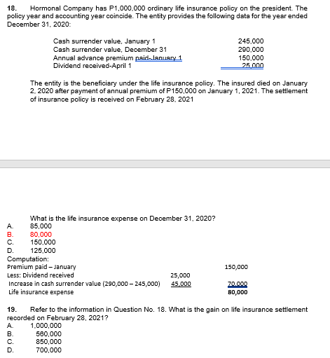 18.
Hormonal Company has P1,000,000 ordinary life insurance policy on the president. The
policy year and accounting year coincide. The entity provides the following data for the year ended
December 31, 2020:
Cash surrender value, January 1
Cash surrender value, December 31
Annual advance premium paid-lanuary 1
Dividend received-April 1
245,000
290,000
150,000
25.000
The entity is the beneficiary under the life insurance policy. The insured died on January
2. 2020 after payment of annual premium of P150,000 on January 1, 2021. The settlement
of insurance policy is received on February 28, 2021
What is the life insurance expense on December 31, 2020?
A.
85,000
80,000
150,000
125,000
Computation:
Premium paid- January
В.
С.
D.
150,000
Less: Dividend received
25,000
Increase in cash surrender value (290,000 – 245,000)
Life insurance expense
45,000
20.000
80,000
19.
Refer to the information in Question No. 18. What is the gain on life insurance settlement
recorded on February 28, 2021?
1,000,000
560,000
850,000
А.
В.
C.
D.
700,000
