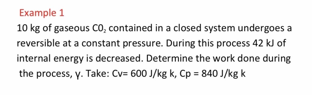 Example 1
10 kg of gaseous CO, contained in a closed system undergoes a
reversible at a constant pressure. During this process 42 kJ of
internal energy is decreased. Determine the work done during
the process, y. Take: Cv= 600 J/kg k, Cp = 840 J/kg k
%3D
