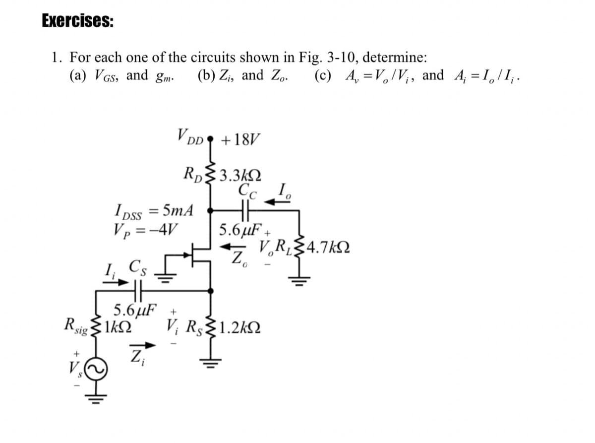 Exercises:
1. For each one of the circuits shown in Fig. 3-10, determine:
(a) VGs, and gm•
(b) Z;, and Z,.
(c) A, =V,/V;, and A, = I,/I;.
V Dp
+18V
Rp$3.3kQ
Cc I.
I Dss = 5mA
Vp =-4V
DSS
5.6µF +
V,R§4.7k2
Z.
I
Cs
5.6µF +
V; Rs1.2k2
z,
Rsig $1k2
