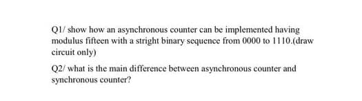 QI/ show how an asynchronous counter can be implemented having
modulus fifteen with a stright binary sequence from 0000 to I110.(draw
circuit only)
Q2/ what is the main difference between asynchronous counter and
synchronous counter?
