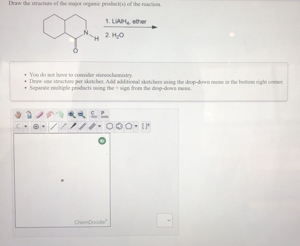 Draw the structure of the major organic product(s) of the reaction.
1. LIAIH4, ether
2. H20
H.
• You do not have to consider stereochemistry.
• Draw one structure per sketcher. Add additional sketchers using the drop-down menu in the bottom right corner.
Separate multiple products using the + sign from the drop-down menu.
C
opy aste
ChemDoodle
