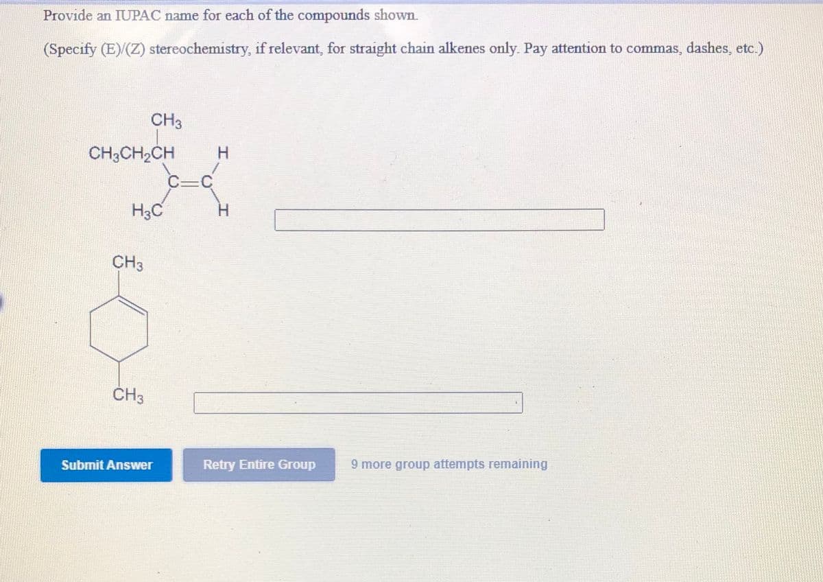 Provide an IUPAC name for each of the compounds shown.
(Specify (E)/(Z) stereochemistry, if relevant, for straight chain alkenes only. Pay attention to commas, dashes, etc.)
CH3
CH3CH2CH
C-C
H3C
CH3
CH3
Submit Answer
Retry Entire Group
9 more group attempts remaining
