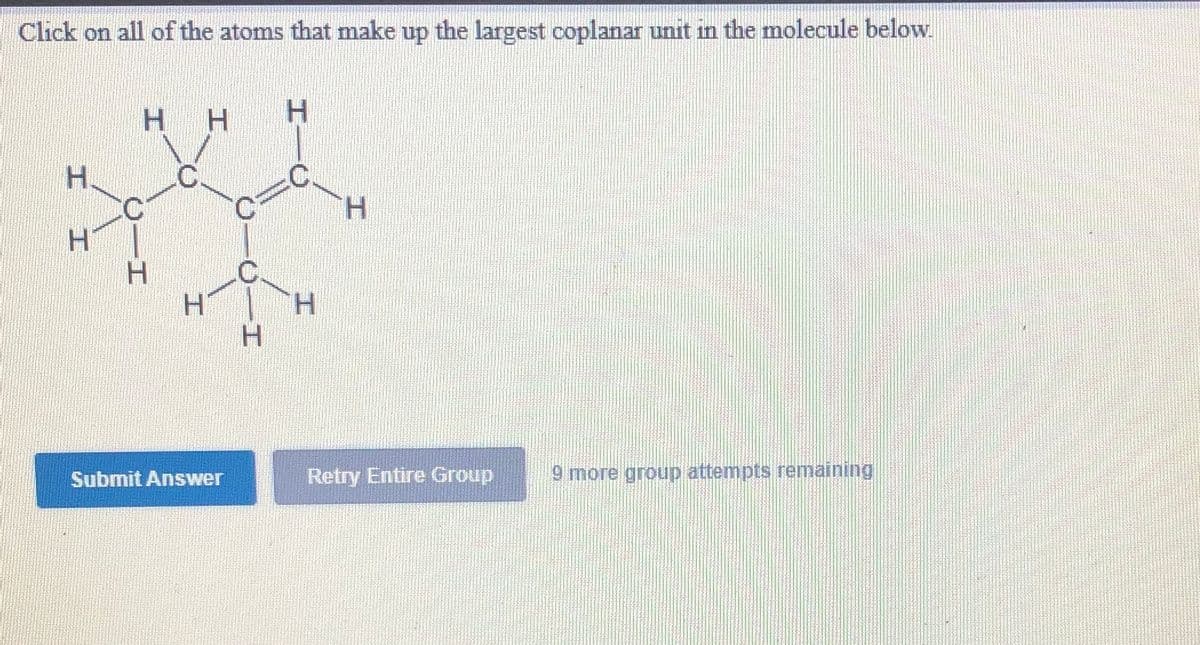 Click on all of the atoms that make up the largest coplanar unit in the molecule below.
H.
H.
:C.
H.
H.
H.
H.
C.
H.
H.
H.
Submit Answer
Retry Entire Group
9 more group attempts remaining
C-
