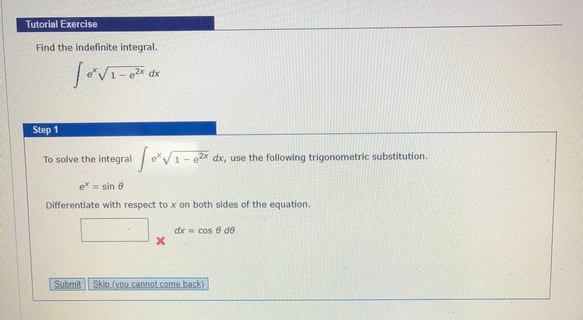 Tutorial Exercise
Find the indefinite integral.
eV1- eX dx
Step 1
To solve the integral
| e*V
1 – e dx, use the following trigonometric substitution.
e = sin 0
Differentiate with respect to x on both sides of the equation.
xp
Op e soɔ =
Submit
Skip (you cannot come back)
