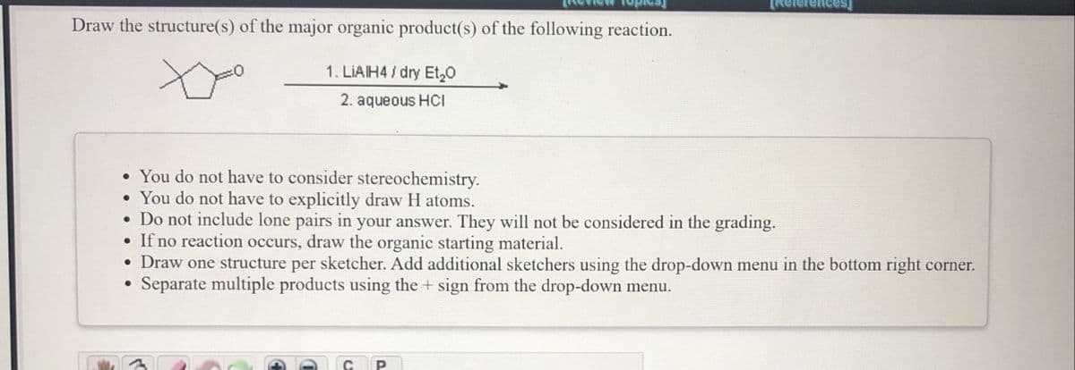 Review iopies
TReferences
Draw the structure(s) of the major organic product(s) of the following reaction.
1. LIAIH4 / dry Et,0
2. aqueous HCI
• You do not have to consider stereochemistry.
• You do not have to explicitly draw H atoms.
• Do not include lone pairs in your answer. They will not be considered in the grading.
• If no reaction occurs, draw the organic starting material.
• Draw one structure per sketcher. Add additional sketchers using the drop-down menu in the bottom right corner.
Separate multiple products using the + sign from the drop-down menu.
