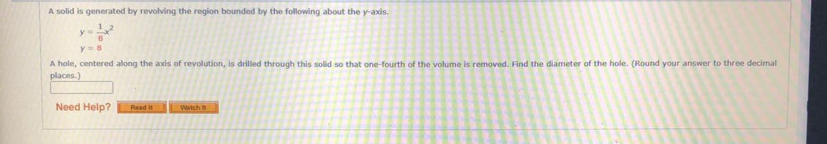 A solid is generated by revolving the region bounded by the following about the y-axis.
とミ2
y = 8
A hole, centered along the axis of revolution, is drilled through this solid so that one-fourth of the volume is removed. Find the diameter of the hole. (Round your answer to three decimal
places.)
Need Help?
Read It
Watch It
