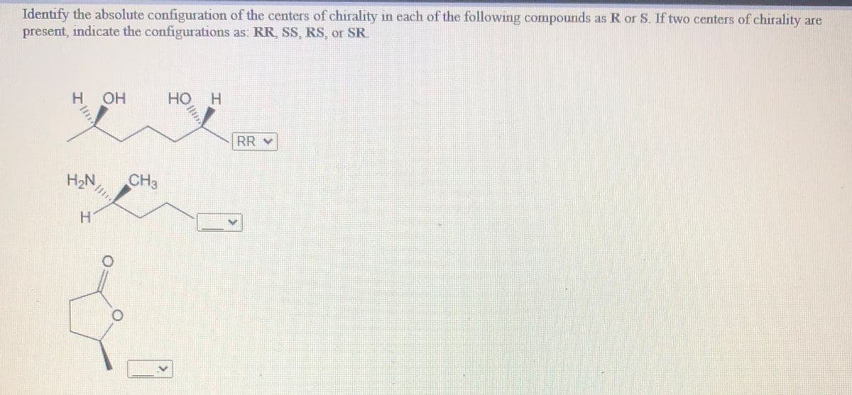 Identify the absolute configuration of the centers of chirality in each of the following compounds as R or S. If two centers of chirality are
present, indicate the configurations as: RR, SS, RS, or SR.
H OH
HO
RR v
H2N,
CH3
