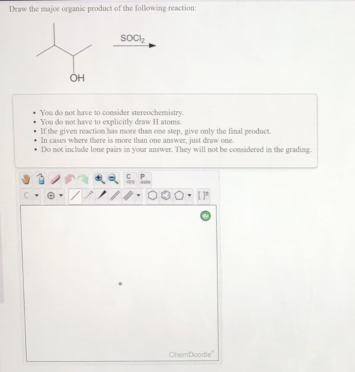 Draw the major organic product of the following reaction:
SOCI,
OH
• You do not have to consider stereochemistry.
• You do not have to explicitly draw H atoms.
• If the given reaction has more than one step, give only the final product.
• In cases where there is more than one answer, just draw one.
• Do not include lone pairs in your answer. They will not be considered in the grading.
C
P
opy aste
ChemDoodle
