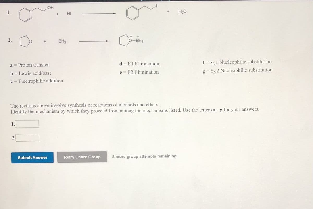 OH
1.
H20
HI
2.
BH3
O-BH3
d = El Elimination
f = SN1 Nucleophilic substitution
a = Proton transfer
e = E2 Elimination
g = SN2 Nucleophilic substitution
b = Lewis acid/base
c = Electrophilic addition
The rections above involve synthesis or reactions of alcohols and ethers.
Identify the mechanism by which they proceed from anmong the mechanisms listed. Use the letters a - g for your answers.
1.
2.
Submit Answer
Retry Entire Group
8 more group attempts remaining
