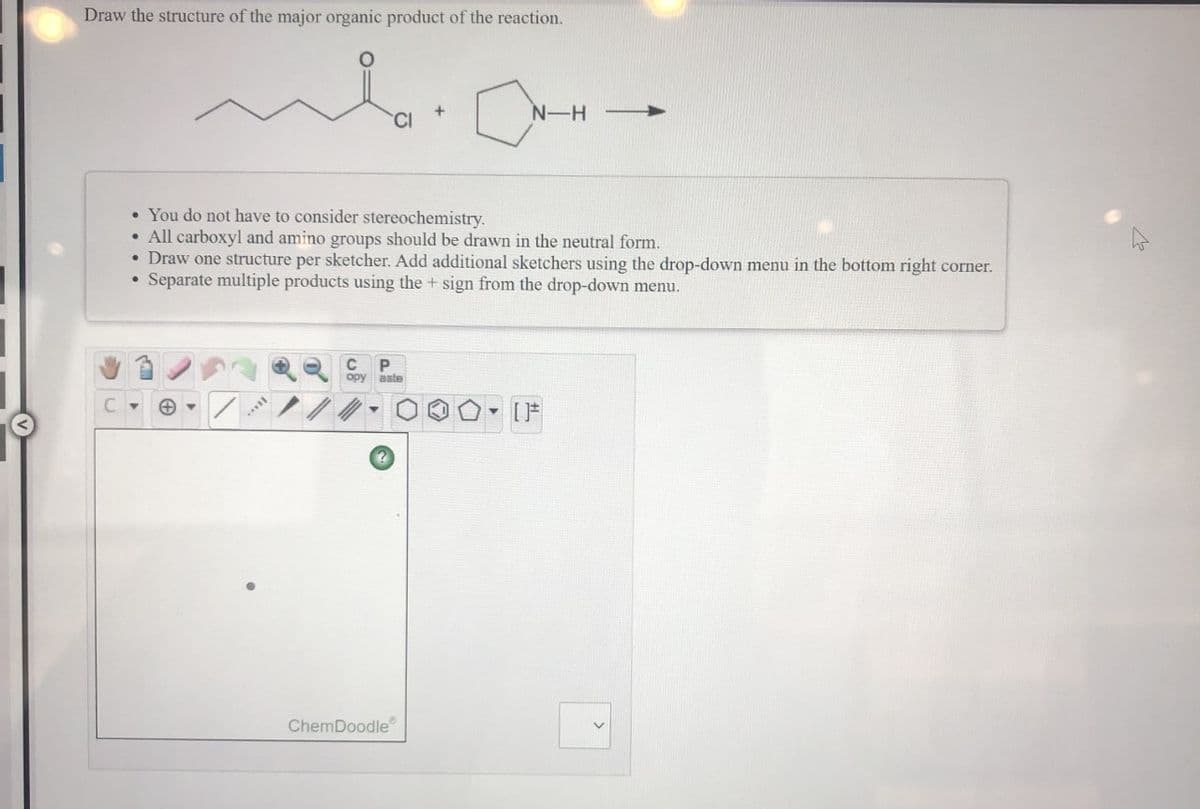 Draw the structure of the major organic product of the reaction.
N-H
• You do not have to consider stereochemistry.
• All carboxyl and amino groups should be drawn in the neutral form.
• Draw one structure per sketcher. Add additional sketchers using the drop-down menu in the bottom right corner.
• Separate multiple products using the + sign from the drop-down menu.
C
P
opy
aste
ChemDoodle
