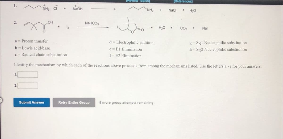 Review topics]
[References)
1.
CI
NaOH
NH2
NaCI
H20
2.
OH
NAHCO3
12
H20
CO2
Nal
a = Proton transfer
d = Electrophilic addition
g = SN1 Nucleophilic substitution
b = Lewis acid/base
c = Radical chain substitution
e = El Elimination
h = SN2 Nucleophilic substitution
f= E2 Elimination
Identify the mechanism by which each of the reactions above proceeds from among the mechanisms listed. Use the letters a - i for your answers.
1.
2.
Retry Entire Group
9 more group attempts remaining
nswer
