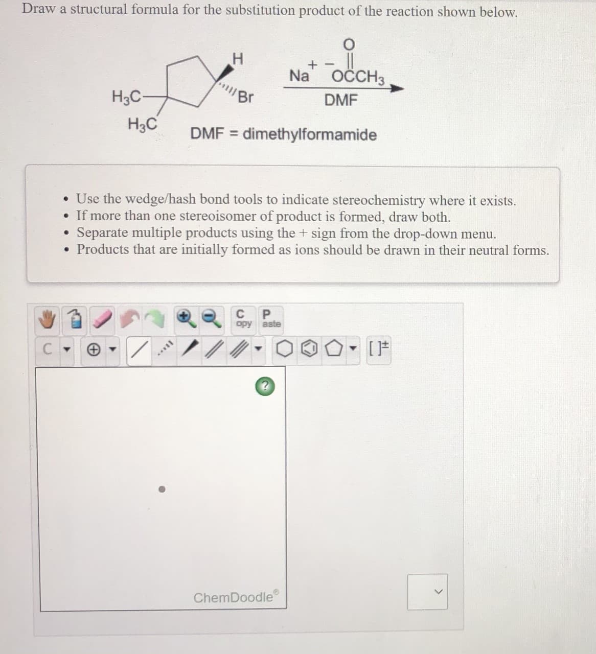 Draw a structural formula for the substitution product of the reaction shown below.
Na
OČCH3
"Br
H3C-
DMF
H3C
DMF = dimethylformamide
%3D
• Use the wedge/hash bond tools to indicate stereochemistry where it exists.
• If more than one stereoisomer of product is formed, draw both.
Separate multiple products using the + sign from the drop-down menu.
• Products that are initially formed as ions should be drawn in their neutral forms.
C
орy aste
ChemDoodle
