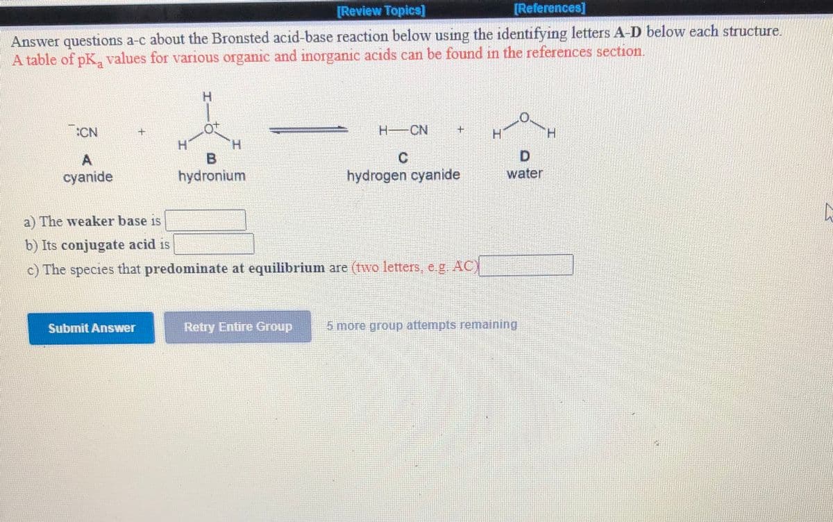[Review Topics]
[References]
Answer questions a-c about the Bronsted acid-base reaction below using the identifying letters A-D below each structure.
A table of pK, values for various organic and inorganic acids can be found in the references section.
H.
:CN
H-CN
H.
H.
cyanide
hydronium
hydrogen cyanide
water
a) The weaker base is
b) Its conjugate acid is
c) The species that predominate at equilibrium are (two letters, e.g. AC)
Submit Answer
Retry Entire Group
5 more group attempts remaining

